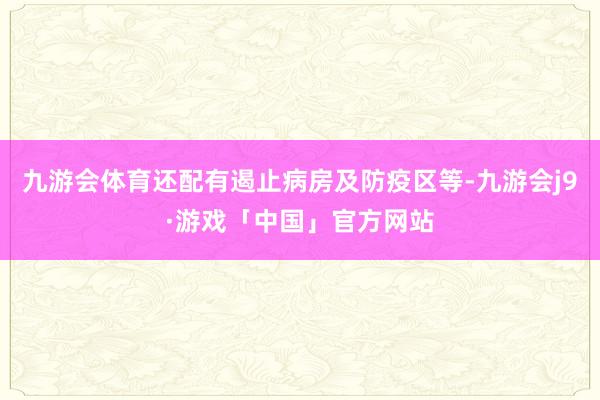 九游会体育还配有遏止病房及防疫区等-九游会j9·游戏「中国」官方网站