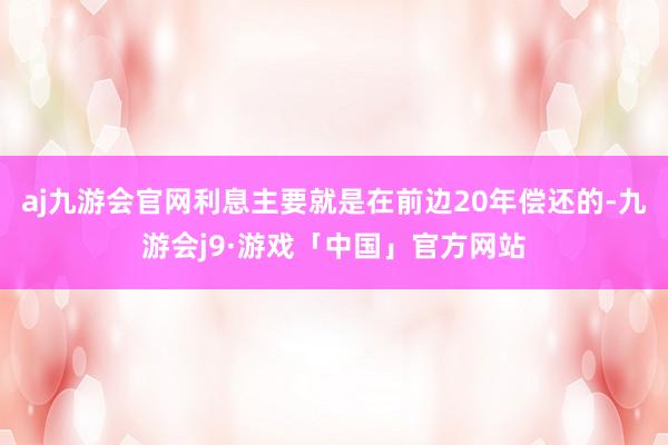 aj九游会官网利息主要就是在前边20年偿还的-九游会j9·游戏「中国」官方网站