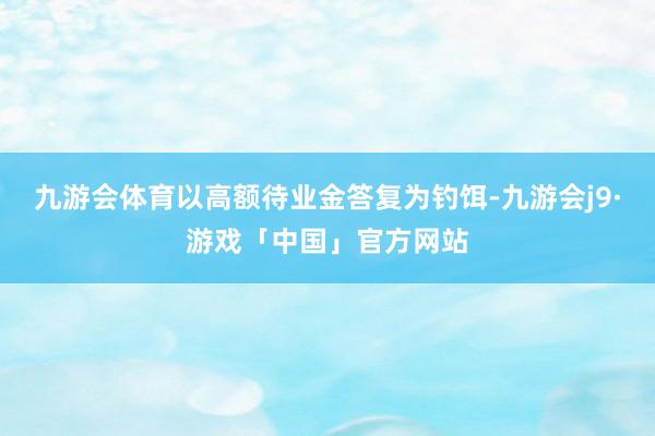 九游会体育以高额待业金答复为钓饵-九游会j9·游戏「中国」官方网站