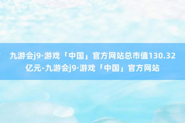 九游会j9·游戏「中国」官方网站总市值130.32亿元-九游会j9·游戏「中国」官方网站