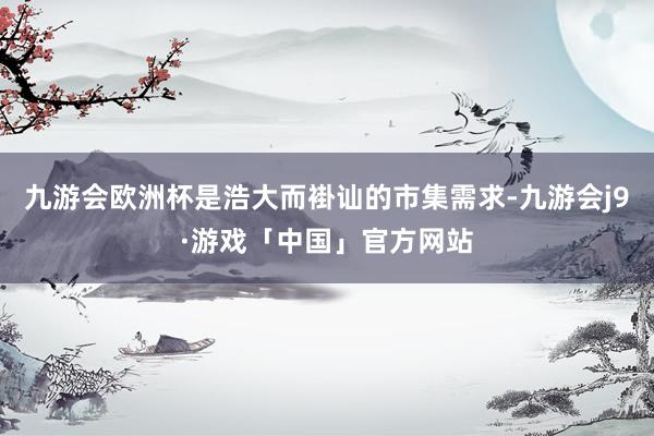 九游会欧洲杯是浩大而褂讪的市集需求-九游会j9·游戏「中国」官方网站