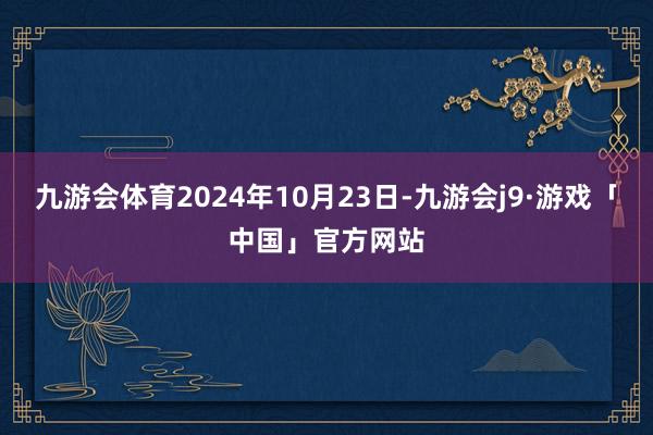 九游会体育2024年10月23日-九游会j9·游戏「中国」官方网站