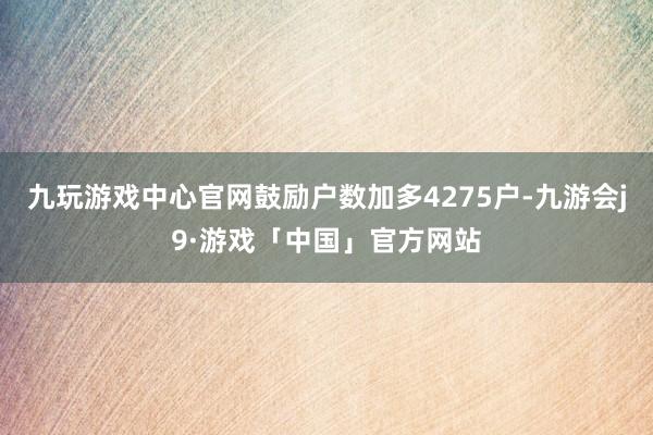 九玩游戏中心官网鼓励户数加多4275户-九游会j9·游戏「中国」官方网站