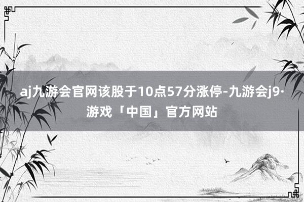 aj九游会官网该股于10点57分涨停-九游会j9·游戏「中国」官方网站