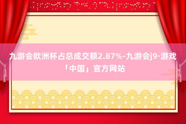 九游会欧洲杯占总成交额2.87%-九游会j9·游戏「中国」官方网站