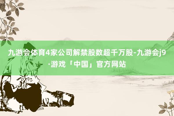 九游会体育4家公司解禁股数超千万股-九游会j9·游戏「中国」官方网站