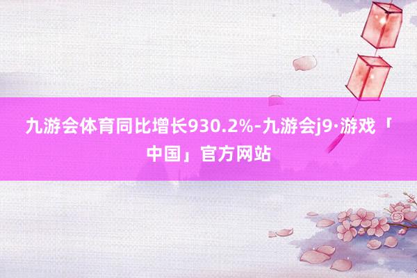 九游会体育同比增长930.2%-九游会j9·游戏「中国」官方网站