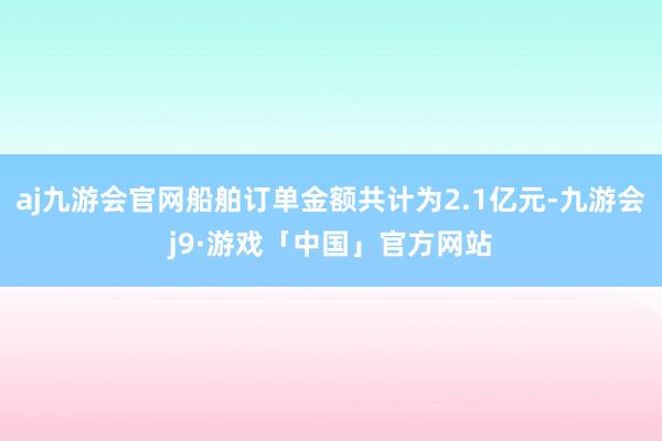 aj九游会官网船舶订单金额共计为2.1亿元-九游会j9·游戏「中国」官方网站