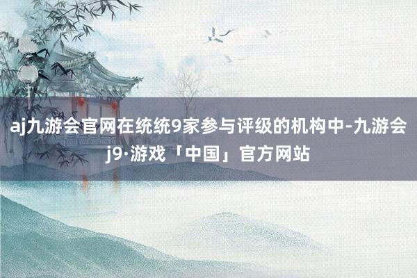 aj九游会官网在统统9家参与评级的机构中-九游会j9·游戏「中国」官方网站