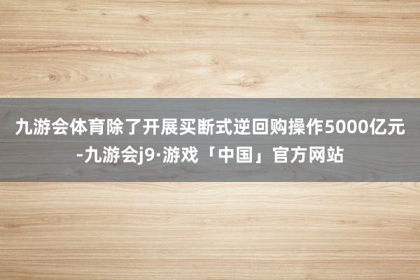 九游会体育　　除了开展买断式逆回购操作5000亿元-九游会j9·游戏「中国」官方网站