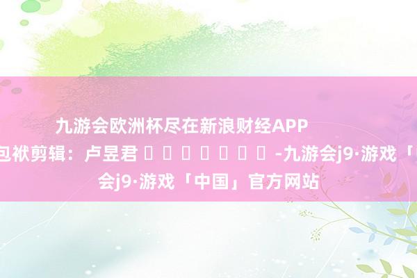 九游会欧洲杯尽在新浪财经APP            						包袱剪辑：卢昱君 							-九游会j9·游戏「中国」官方网站