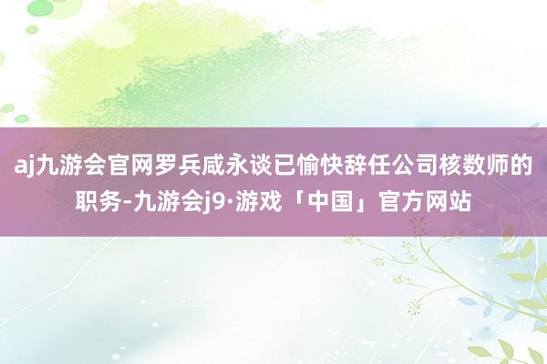 aj九游会官网罗兵咸永谈已愉快辞任公司核数师的职务-九游会j9·游戏「中国」官方网站