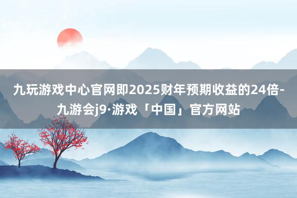 九玩游戏中心官网即2025财年预期收益的24倍-九游会j9·游戏「中国」官方网站