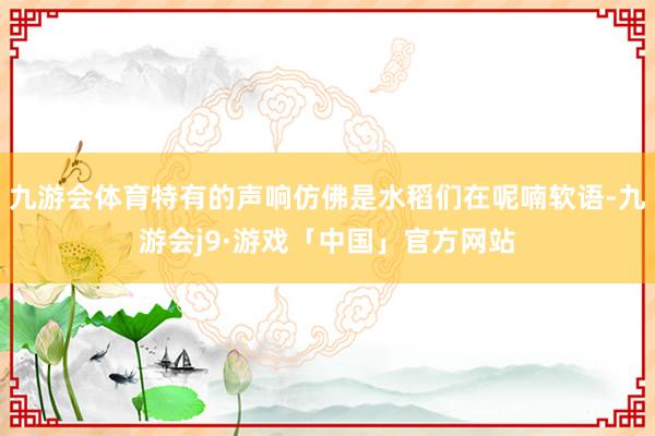 九游会体育特有的声响仿佛是水稻们在呢喃软语-九游会j9·游戏「中国」官方网站