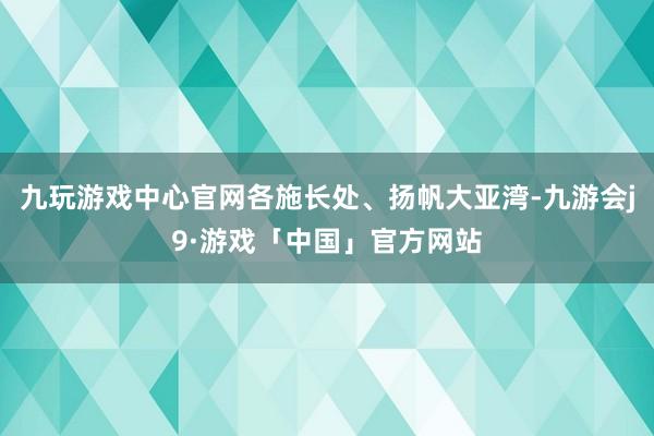 九玩游戏中心官网各施长处、扬帆大亚湾-九游会j9·游戏「中国」官方网站