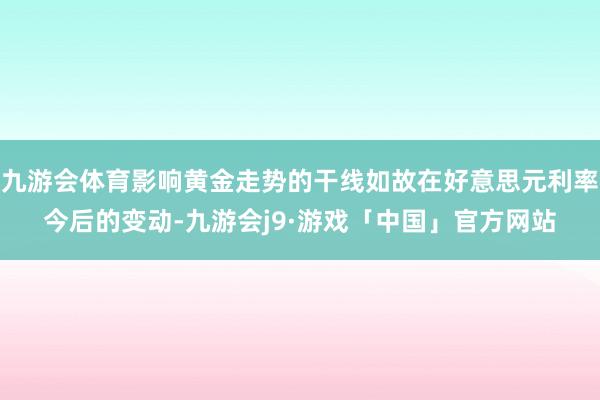 九游会体育影响黄金走势的干线如故在好意思元利率今后的变动-九游会j9·游戏「中国」官方网站