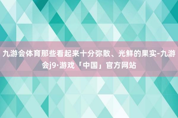 九游会体育那些看起来十分弥散、光鲜的果实-九游会j9·游戏「中国」官方网站