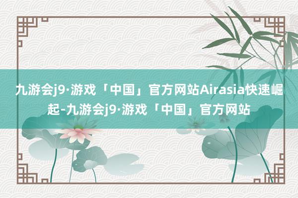 九游会j9·游戏「中国」官方网站Airasia快速崛起-九游会j9·游戏「中国」官方网站