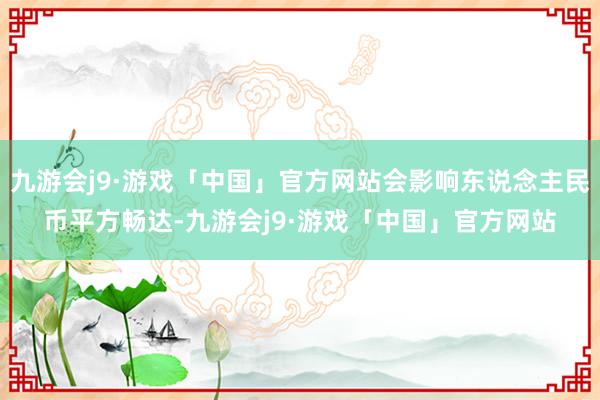 九游会j9·游戏「中国」官方网站会影响东说念主民币平方畅达-九游会j9·游戏「中国」官方网站