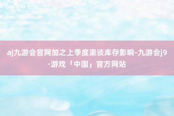 aj九游会官网加之上季度渠谈库存影响-九游会j9·游戏「中国」官方网站