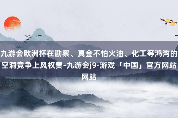 九游会欧洲杯在勘察、真金不怕火油、化工等鸿沟的空洞竞争上风权贵-九游会j9·游戏「中国」官方网站