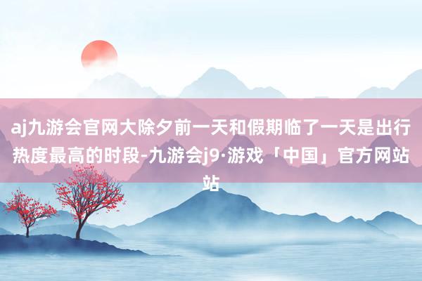 aj九游会官网大除夕前一天和假期临了一天是出行热度最高的时段-九游会j9·游戏「中国」官方网站