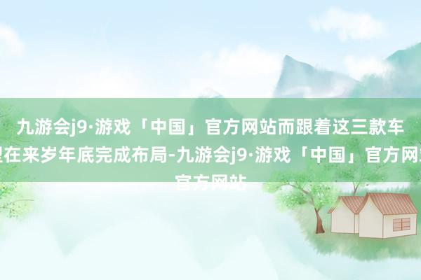 九游会j9·游戏「中国」官方网站而跟着这三款车型在来岁年底完成布局-九游会j9·游戏「中国」官方网站