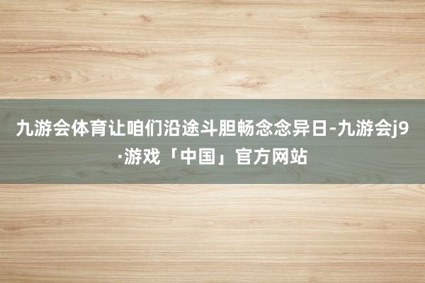 九游会体育让咱们沿途斗胆畅念念异日-九游会j9·游戏「中国」官方网站