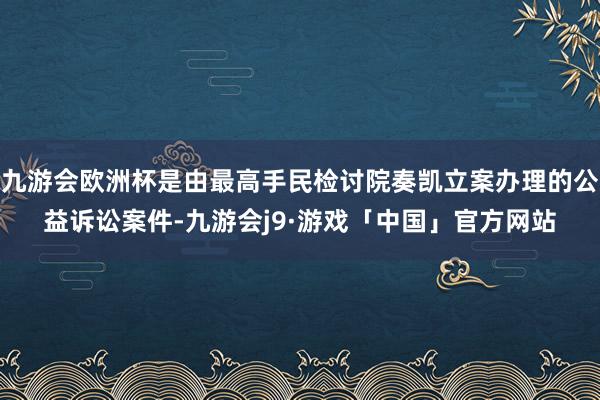 九游会欧洲杯是由最高手民检讨院奏凯立案办理的公益诉讼案件-九游会j9·游戏「中国」官方网站