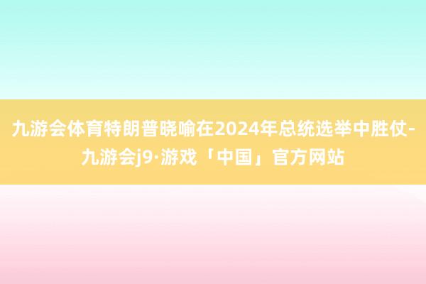 九游会体育特朗普晓喻在2024年总统选举中胜仗-九游会j9·游戏「中国」官方网站