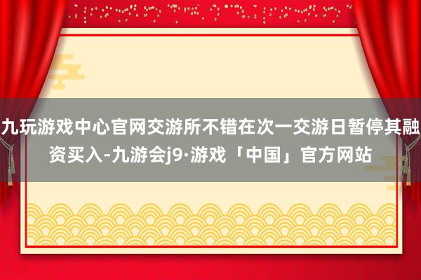 九玩游戏中心官网交游所不错在次一交游日暂停其融资买入-九游会j9·游戏「中国」官方网站