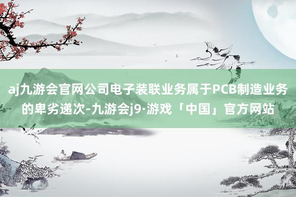 aj九游会官网公司电子装联业务属于PCB制造业务的卑劣递次-九游会j9·游戏「中国」官方网站