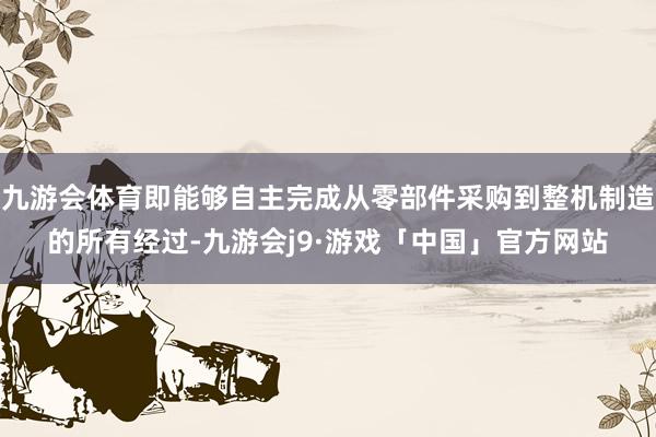 九游会体育即能够自主完成从零部件采购到整机制造的所有经过-九游会j9·游戏「中国」官方网站