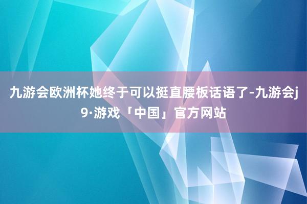 九游会欧洲杯她终于可以挺直腰板话语了-九游会j9·游戏「中国」官方网站