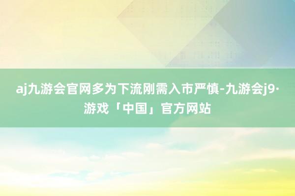 aj九游会官网多为下流刚需入市严慎-九游会j9·游戏「中国」官方网站