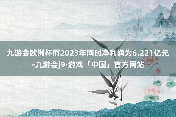 九游会欧洲杯而2023年同时净利润为6.221亿元-九游会j9·游戏「中国」官方网站