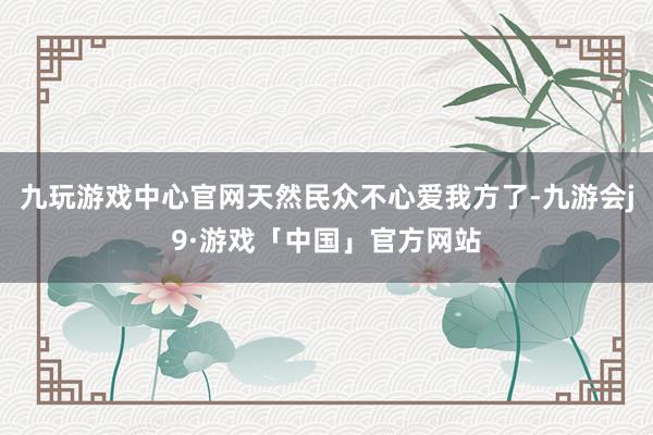 九玩游戏中心官网天然民众不心爱我方了-九游会j9·游戏「中国」官方网站