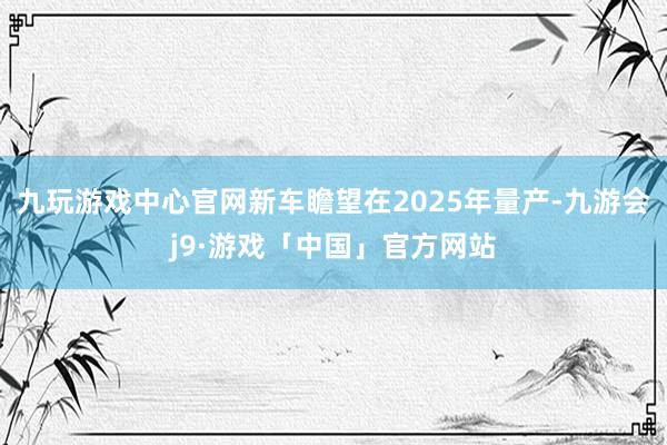 九玩游戏中心官网新车瞻望在2025年量产-九游会j9·游戏「中国」官方网站