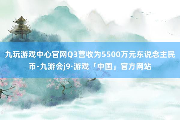 九玩游戏中心官网Q3营收为5500万元东说念主民币-九游会j9·游戏「中国」官方网站