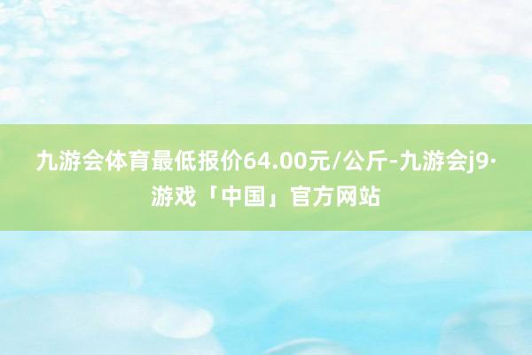 九游会体育最低报价64.00元/公斤-九游会j9·游戏「中国」官方网站