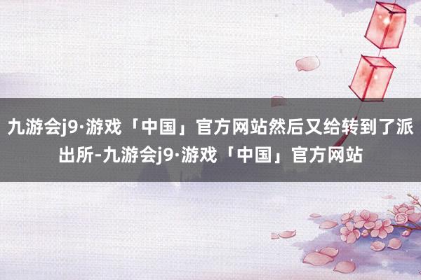 九游会j9·游戏「中国」官方网站然后又给转到了派出所-九游会j9·游戏「中国」官方网站