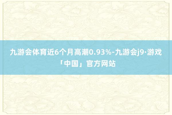 九游会体育近6个月高潮0.93%-九游会j9·游戏「中国」官方网站