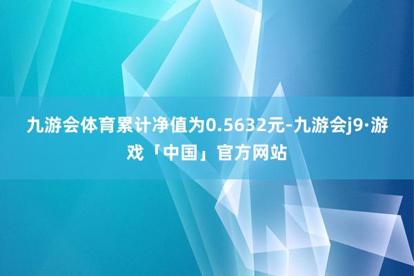 九游会体育累计净值为0.5632元-九游会j9·游戏「中国」官方网站