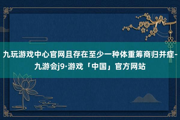 九玩游戏中心官网且存在至少一种体重筹商归并症-九游会j9·游戏「中国」官方网站