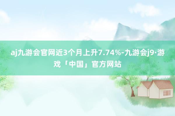 aj九游会官网近3个月上升7.74%-九游会j9·游戏「中国」官方网站