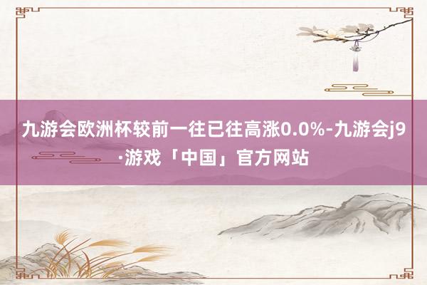 九游会欧洲杯较前一往已往高涨0.0%-九游会j9·游戏「中国」官方网站