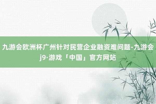 九游会欧洲杯广州针对民营企业融资难问题-九游会j9·游戏「中国」官方网站