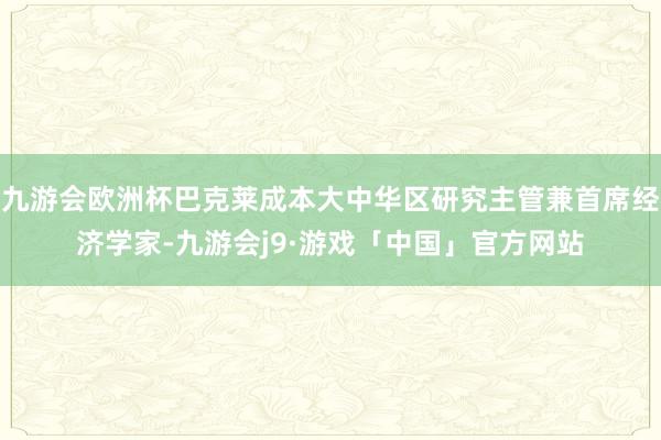 九游会欧洲杯巴克莱成本大中华区研究主管兼首席经济学家-九游会j9·游戏「中国」官方网站