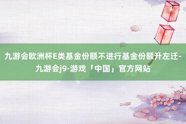 九游会欧洲杯E类基金份额不进行基金份额升左迁-九游会j9·游戏「中国」官方网站