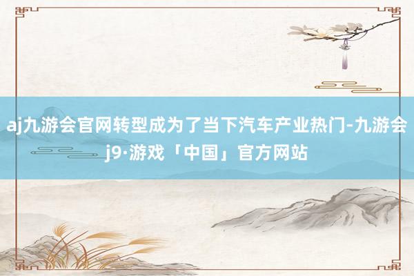 aj九游会官网转型成为了当下汽车产业热门-九游会j9·游戏「中国」官方网站